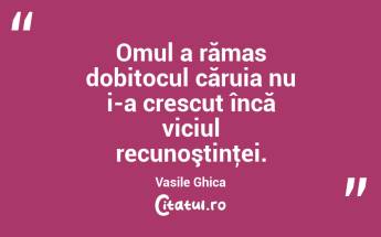 Omul a rămas dobitocul căruia nu i-a crescut încă viciul recunoştinţei. Vasile Ghica...