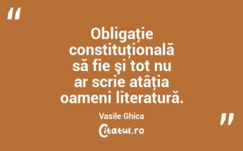 Obligaţie constituţională să fie şi tot nu ar scrie atâţia oameni literatură. Vasile Ghica...