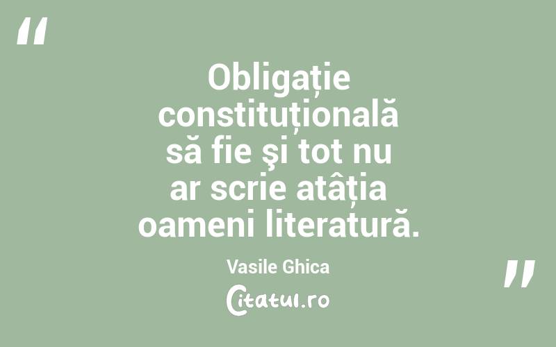 Obligaţie constituţională să fie şi tot nu ar scrie atâţia oameni literatură. Vasile Ghica
