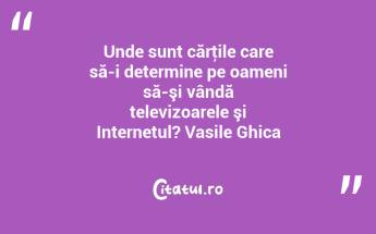 Unde sunt cărţile care să-i determine pe oameni să-şi vândă televizoarele şi Internetul? Vasile Ghica...