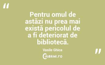 Pentru omul de astăzi nu prea mai există pericolul de a fi deteriorat de bibliotecă. Vasile Ghica...