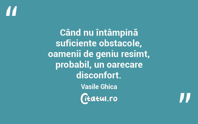 Când nu întâmpină suficiente obstacole, oamenii de geniu resimt, probabil, un oarecare disconfort. Vasile Ghica
