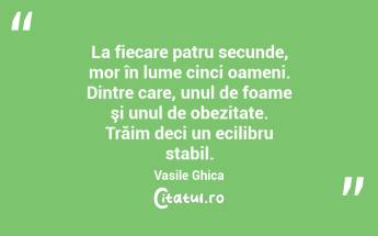 La fiecare patru secunde, mor în lume cinci oameni. Dintre care, unul de foame şi unul de obezitate. Trăim deci un ecilibru stabil. Vasile Ghica...
