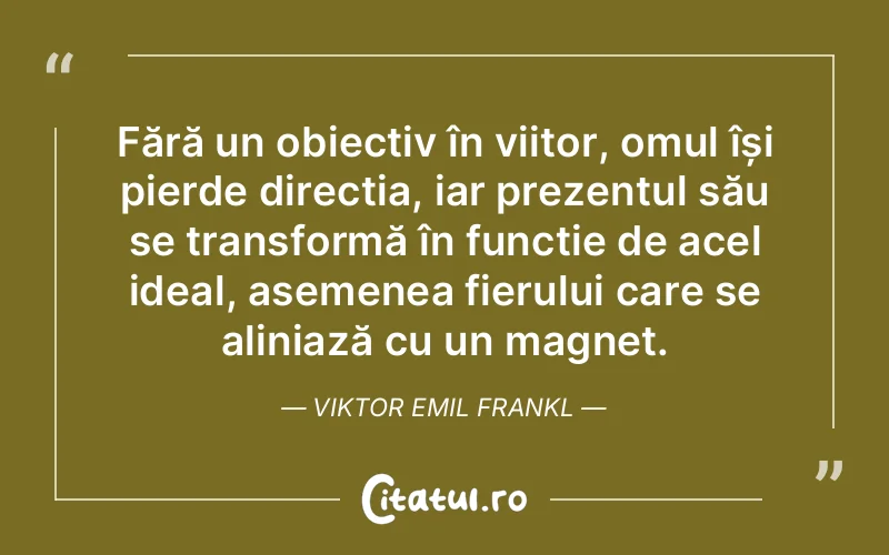 Fără un obiectiv în viitor, omul își pierde direcția, iar prezentul său se transformă în funcție de acel ideal, asemenea fierului care se aliniază cu un magnet. Viktor Emil Frankl