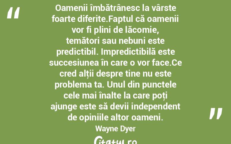 Oamenii îmbătrânesc la vârste foarte diferite.Faptul că oamenii vor fi plini de lăcomie, temători sau nebuni este predictibil. Impredictibilă este succesiunea în care o vor face.Ce cred alţii despre tine nu este problema ta. Unul din punctele cele mai înalte la care poţi ajunge este să devii independent de opiniile altor oameni. Wayne Dyer
