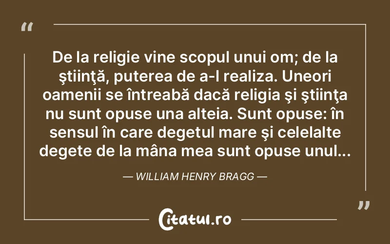 De la religie vine scopul unui om; de la ştiinţă, puterea de a-l realiza. Uneori oamenii se întreabă dacă religia şi ştiinţa nu sunt opuse una alteia. Sunt opuse: în sensul în care degetul mare şi celelalte degete de la mâna mea sunt opuse unul... William Henry Bragg