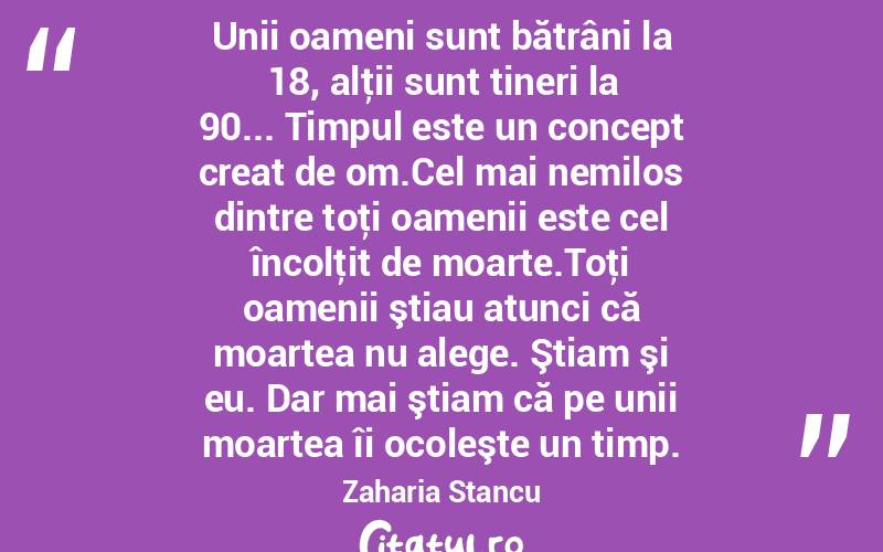 Unii oameni sunt bătrâni la 18, alţii sunt tineri la 90... Timpul este un concept creat de om.Cel mai nemilos dintre toţi oamenii este cel încolţit de moarte.Toţi oamenii ştiau atunci că moartea nu alege. Ştiam şi eu. Dar mai ştiam că pe unii moartea îi ocoleşte un timp. Zaharia Stancu
