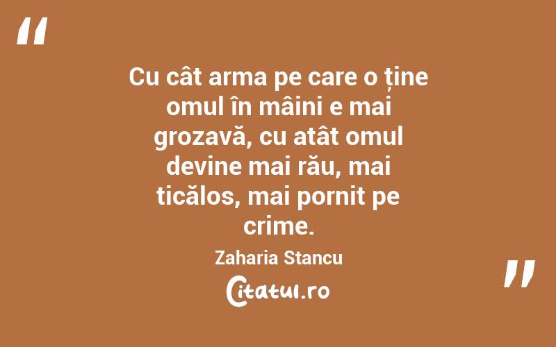 Cu cât arma pe care o ţine omul în mâini e mai grozavă, cu atât omul devine mai rău, mai ticălos, mai pornit pe crime. Zaharia Stancu