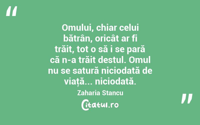 Omului, chiar celui bătrân, oricât ar fi trăit, tot o să i se pară că n-a trăit destul. Omul nu se satură niciodată de viaţă... niciodată. Zaharia Stancu
