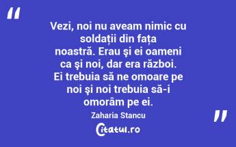Vezi, noi nu aveam nimic cu soldaţii din faţa noastră. Erau şi ei oameni ca şi noi, dar era război. Ei trebuia să ne omoare pe noi şi noi trebuia să-i omorâm pe ei. Zaharia Stancu...
