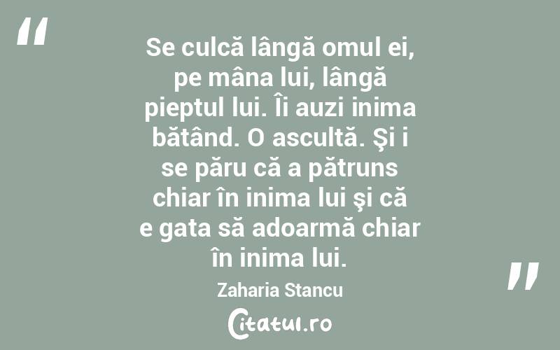 Se culcă lângă omul ei, pe mâna lui, lângă pieptul lui. Îi auzi inima bătând. O ascultă. Şi i se păru că a pătruns chiar în inima lui şi că e gata să adoarmă chiar în inima lui. Zaharia Stancu
