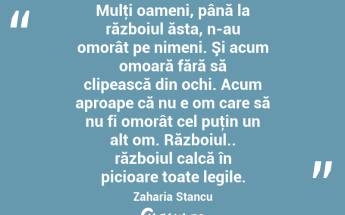 Mulţi oameni, până la războiul ăsta, n-au omorât pe nimeni. Şi acum omoară fără să clipească din ochi. Acum aproape că nu e om care să nu fi omorât cel puţin un alt om. Războiul.. războiul calcă în picioare toate legile. Zaharia Stancu...