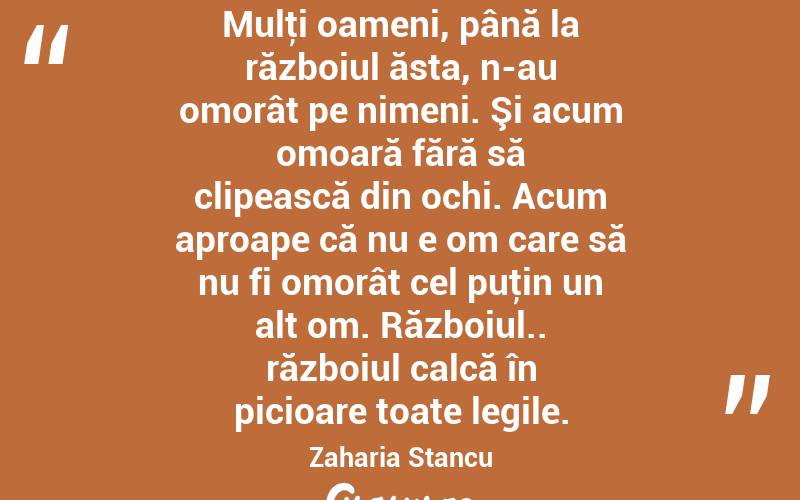 Mulţi oameni, până la războiul ăsta, n-au omorât pe nimeni. Şi acum omoară fără să clipească din ochi. Acum aproape că nu e om care să nu fi omorât cel puţin un alt om. Războiul.. războiul calcă în picioare toate legile. Zaharia Stancu
