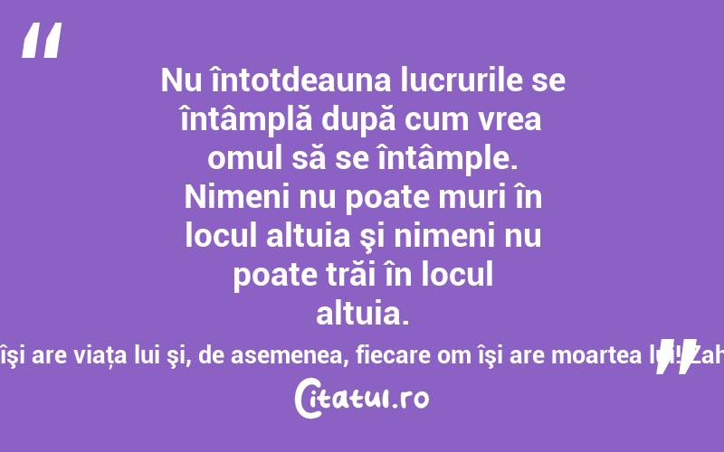 Nu întotdeauna lucrurile se întâmplă după cum vrea omul să se întâmple. Nimeni nu poate muri în locul altuia şi nimeni nu poate trăi în locul altuia. Fiecare om îşi are viaţa lui şi, de asemenea, fiecare om îşi are moartea lui! Zaharia Stancu

