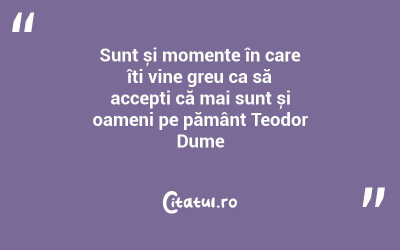 Sunt și momente în care îți vine greu ca să accepți că mai sunt și oameni pe pământ Teodor Dume
