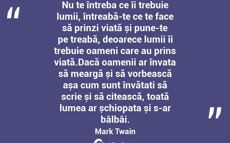 Nu te întreba ce îi trebuie lumii, întreabă-te ce te face să prinzi viață și pune-te pe treabă, deoarece lumii îi trebuie oameni care au prins viață.Dacă oamenii ar învața să meargă și să vorbească așa cum sunt învățați să scrie și să citească, toată lumea ar șchiopata și s-ar bâlbâi. Mark Twain

