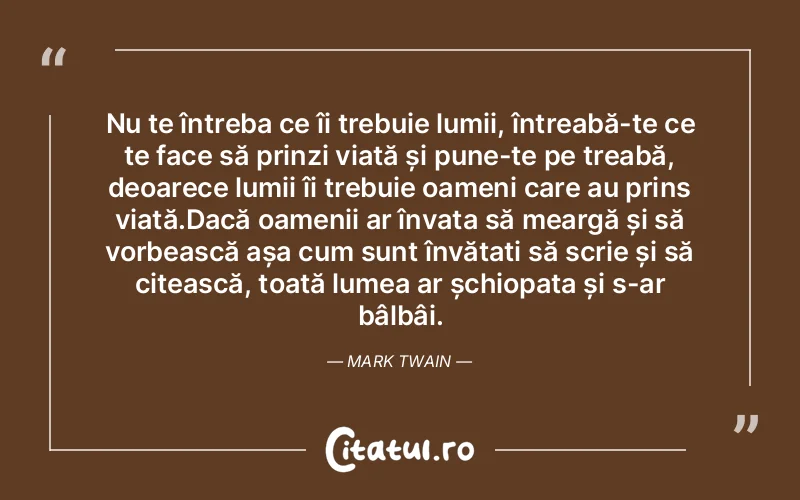 Nu te întreba ce îi trebuie lumii, întreabă-te ce te face să prinzi viață și pune-te pe treabă, deoarece lumii îi trebuie oameni care au prins viață.Dacă oamenii ar învața să meargă și să vorbească așa cum sunt învățați să scrie și să citească, toată lumea ar șchiopata și s-ar bâlbâi. Mark Twain