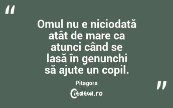 Omul nu e niciodată atât de mare ca atunci când se lasă în genunchi să ajute un copil. Pitagora...