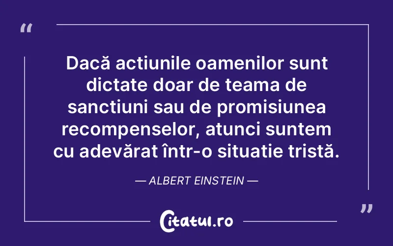 Dacă acțiunile oamenilor sunt dictate doar de teama de sancțiuni sau de promisiunea recompenselor, atunci suntem cu adevărat într-o situație tristă. Albert Einstein