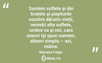 Suntem suflete şi din braţele şi piepturile noastre dăruim vieţii, nevieţii alte suflete, umbre ca şi noi, care uneori îşi spun oameni, alteori simplu – azi, mâine. Mariana Fulger...