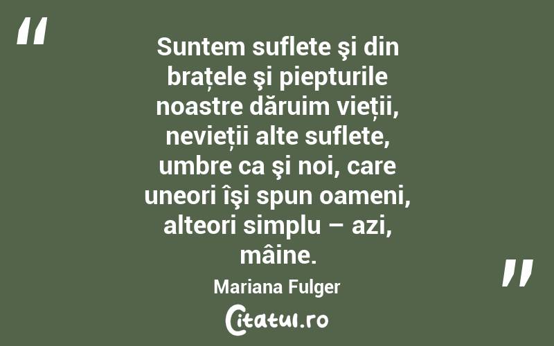 Suntem suflete şi din braţele şi piepturile noastre dăruim vieţii, nevieţii alte suflete, umbre ca şi noi, care uneori îşi spun oameni, alteori simplu – azi, mâine. Mariana Fulger
