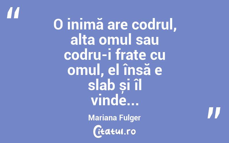 O inimă are codrul, alta omul sau codru-i frate cu omul, el însă e slab și îl vinde... Mariana Fulger
