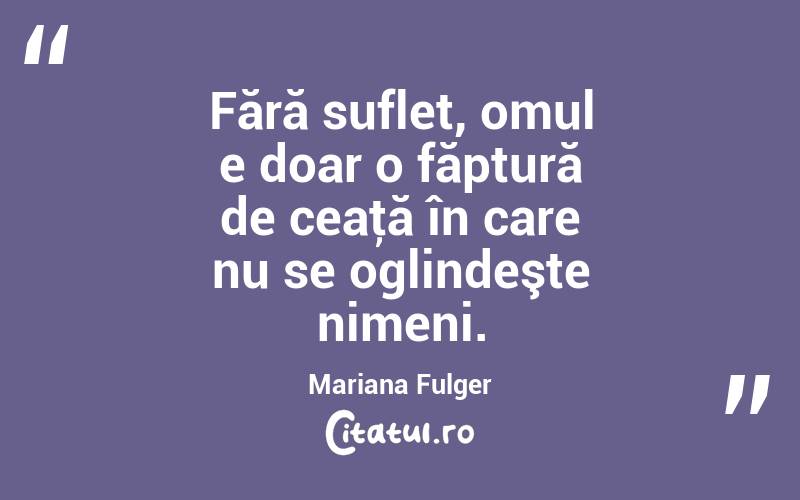 Fără suflet, omul e doar o făptură de ceaţă în care nu se oglindeşte nimeni. Mariana Fulger
