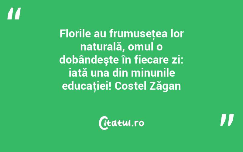 Florile au frumuseţea lor naturală, omul o dobândeşte în fiecare zi: iată una din minunile educaţiei! Costel Zăgan
