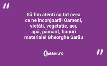 Să fim atenți cu tot ceea ce ne înconjoară! Oameni, vietăți, vegetație, aer, apă, pământ, bunuri materiale! Gheorghe Sarău...