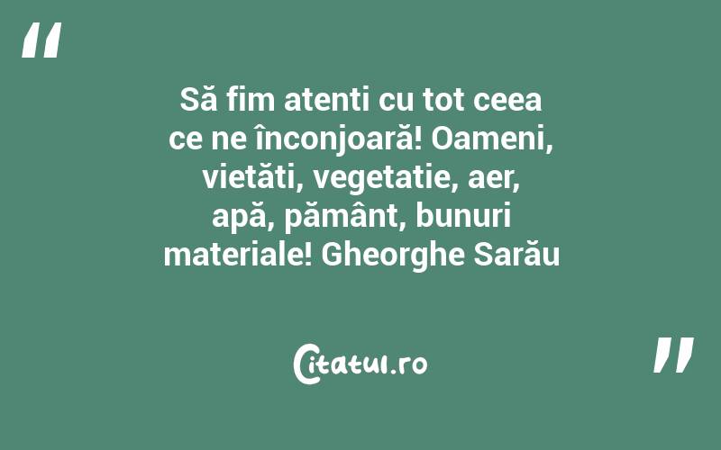 Să fim atenți cu tot ceea ce ne înconjoară! Oameni, vietăți, vegetație, aer, apă, pământ, bunuri materiale! Gheorghe Sarău
