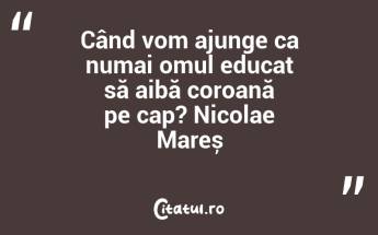 Când vom ajunge ca numai omul educat să aibă coroană pe cap? Nicolae Mareș...