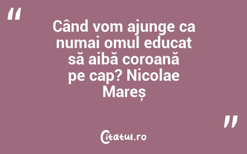 Când vom ajunge ca numai omul educat să aibă coroană pe cap? Nicolae Mareș
