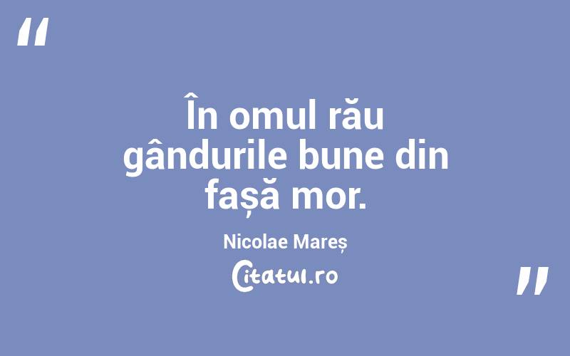În omul rău gândurile bune din fașă mor. Nicolae Mareș
