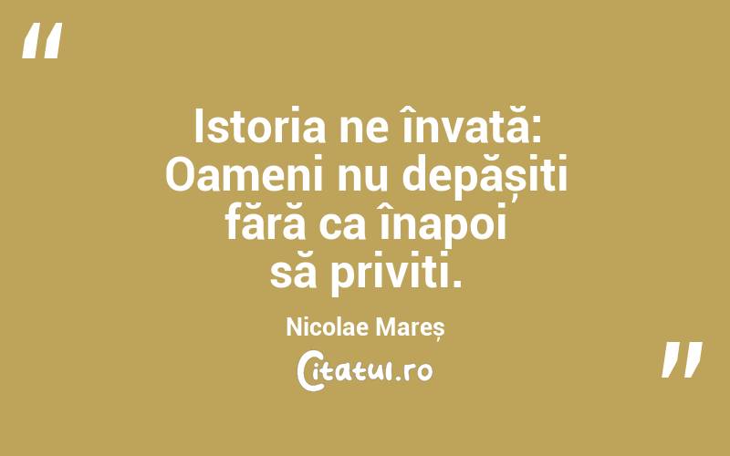 Istoria ne învață: Oameni nu depășiți fără ca înapoi să priviți. Nicolae Mareș
