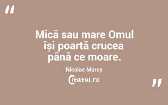 Mică sau mare Omul își poartă crucea până ce moare. Nicolae Mareș...