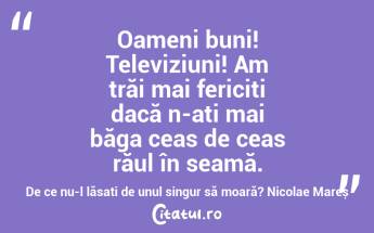 Oameni buni! Televiziuni! Am trăi mai fericiți dacă n-ați mai băga ceas de ceas răul în seamă. De ce nu-l lăsați de unul singur să moară? Nicolae Mareș...