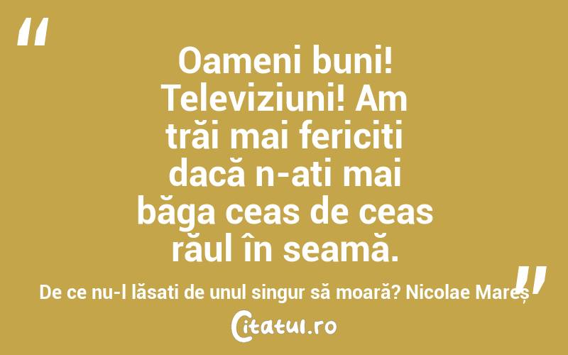 Oameni buni! Televiziuni! Am trăi mai fericiți dacă n-ați mai băga ceas de ceas răul în seamă. De ce nu-l lăsați de unul singur să moară? Nicolae Mareș
