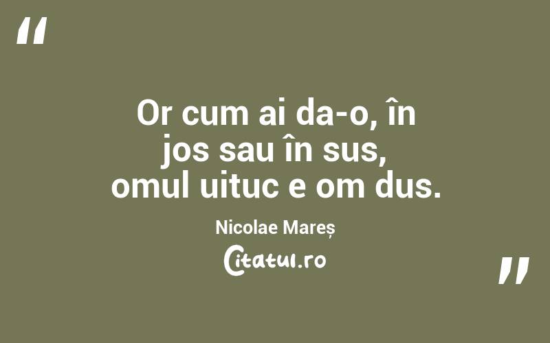 Or cum ai da-o, în jos sau în sus, omul uituc e om dus. Nicolae Mareș
