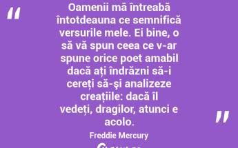 Oamenii mă întreabă întotdeauna ce semnifică versurile mele. Ei bine, o să vă spun ceea ce v-ar spune orice poet amabil dacă aţi îndrăzni să-i cereţi să-şi analizeze creaţiile: dacă îl vedeţi, dragilor, atunci e acolo. Freddie Mercury...