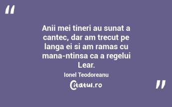 Anii mei tineri au sunat a cantec, dar am trecut pe langa ei si am ramas cu mana-ntinsa ca a regelui Lear. Ionel Teodoreanu...