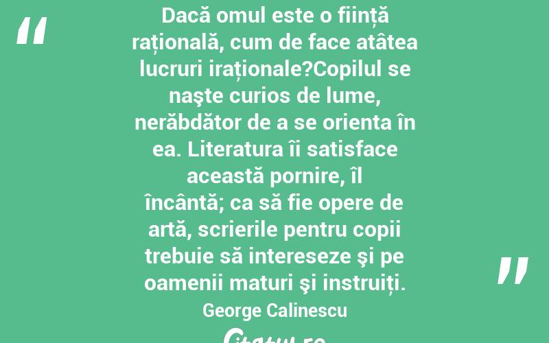 Dacă omul este o fiinţă raţională, cum de face atâtea lucruri iraţionale?Copilul se naşte curios de lume, nerăbdător de a se orienta în ea. Literatura îi satisface această pornire, îl încântă; ca să fie opere de artă, scrierile pentru copii trebuie să intereseze şi pe oamenii maturi şi instruiţi. George Calinescu
