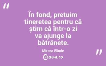 În fond, prețuim tinerețea pentru că știm că într-o zi va ajunge la bătrânețe. Mircea Eliade...