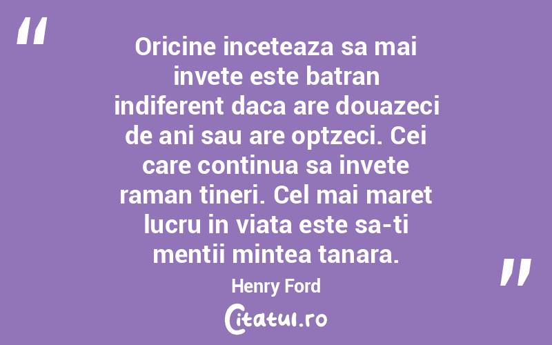 Oricine inceteaza sa mai invete este batran indiferent daca are douazeci de ani sau are optzeci. Cei care continua sa invete raman tineri. Cel mai maret lucru in viata este sa-ti mentii mintea tanara. Henry Ford
