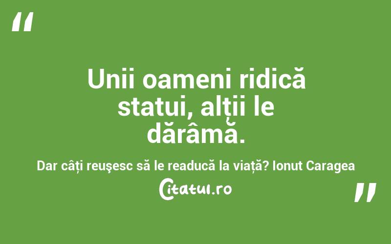 Unii oameni ridică statui, alţii le dărâmă. Dar câţi reuşesc să le readucă la viaţă? Ionuț Caragea
