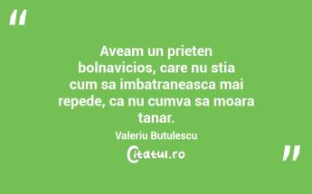 Aveam un prieten bolnavicios, care nu stia cum sa imbatraneasca mai repede, ca nu cumva sa moara tanar. Valeriu Butulescu...