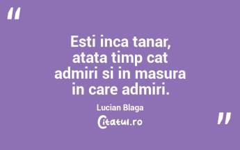 Esti inca tanar, atata timp cat admiri si in masura in care admiri. Lucian Blaga...