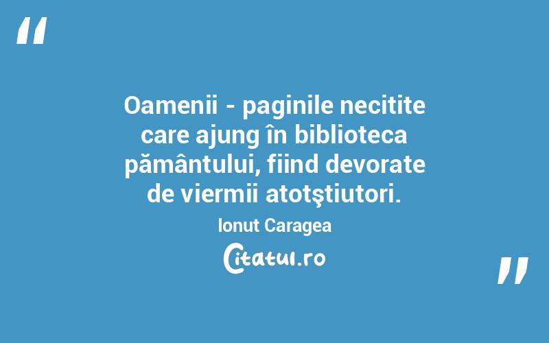Oamenii - paginile necitite care ajung în biblioteca pământului, fiind devorate de viermii atotştiutori. Ionuț Caragea
