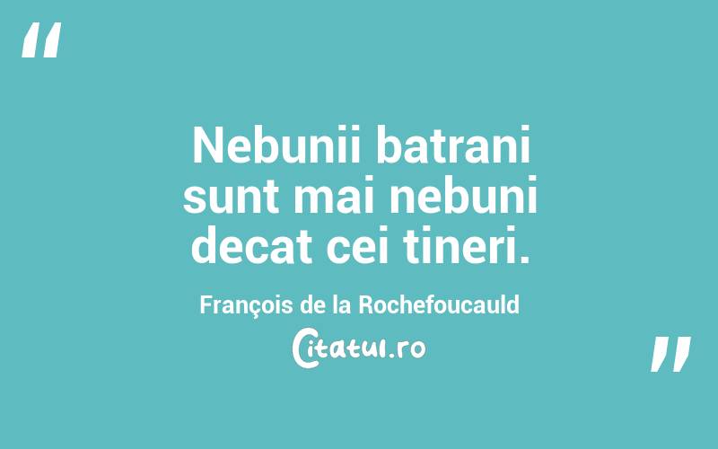 Nebunii batrani sunt mai nebuni decat cei tineri. François de la Rochefoucauld