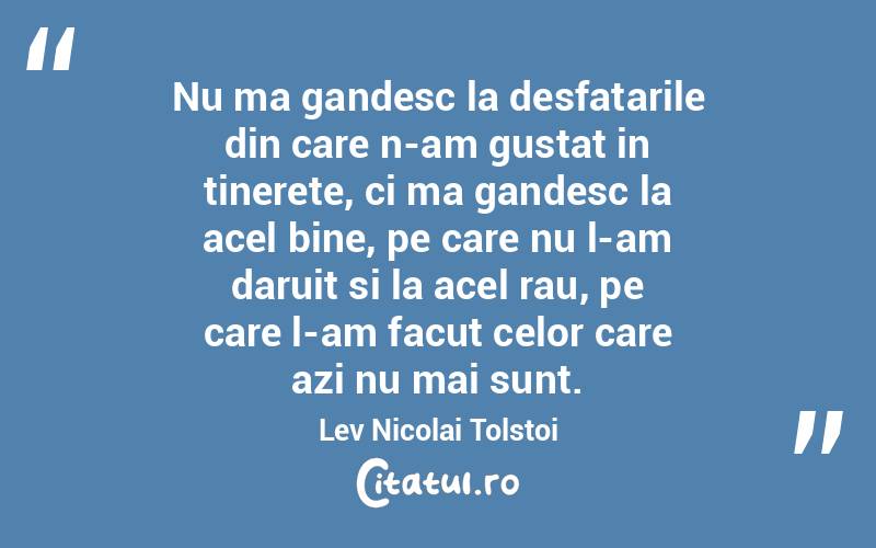 Nu ma gandesc la desfatarile din care n-am gustat in tinerete, ci ma gandesc la acel bine, pe care nu l-am daruit si la acel rau, pe care l-am facut celor care azi nu mai sunt. Lev Nicolai Tolstoi
