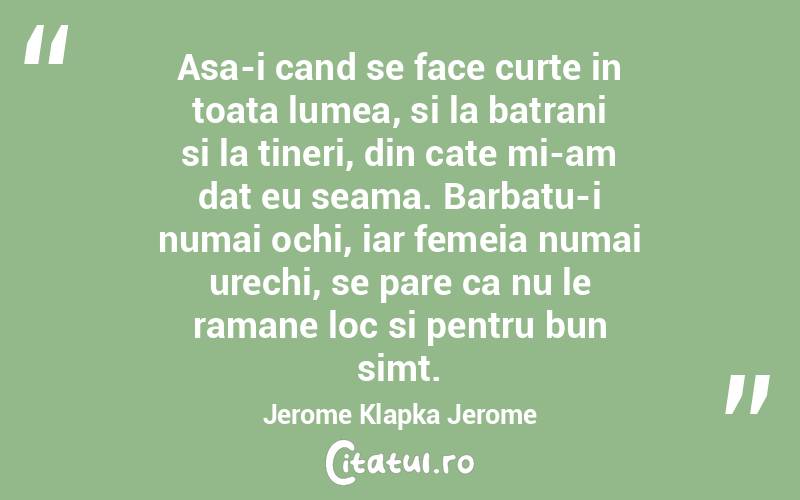 Asa-i cand se face curte in toata lumea, si la batrani si la tineri, din cate mi-am dat eu seama. Barbatu-i numai ochi, iar femeia numai urechi, se pare ca nu le ramane loc si pentru bun simt. Jerome Klapka Jerome
